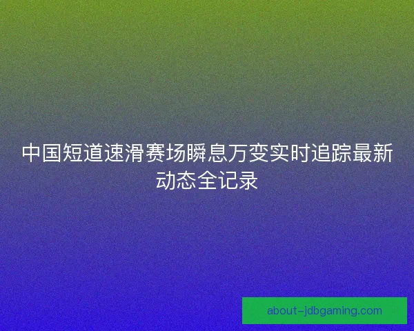 中国短道速滑赛场瞬息万变实时追踪最新动态全记录