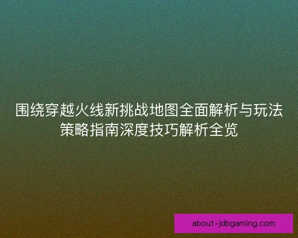 围绕穿越火线新挑战地图全面解析与玩法策略指南深度技巧解析全览