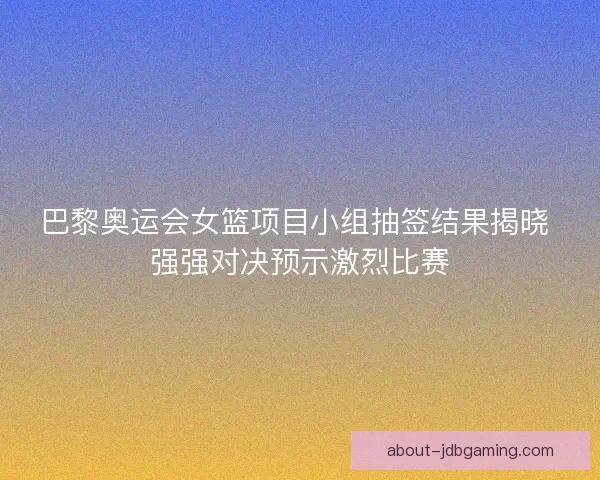 巴黎奥运会女篮项目小组抽签结果揭晓 强强对决预示激烈比赛
