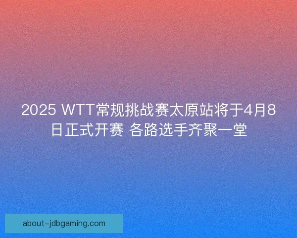 2025 WTT常规挑战赛太原站将于4月8日正式开赛 各路选手齐聚一堂